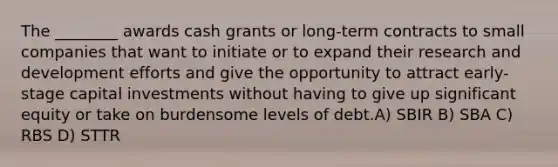 The ________ awards cash grants or long-term contracts to small companies that want to initiate or to expand their research and development efforts and give the opportunity to attract early-stage capital investments without having to give up significant equity or take on burdensome levels of debt.A) SBIR B) SBA C) RBS D) STTR