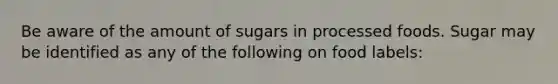 Be aware of the amount of sugars in processed foods. Sugar may be identified as any of the following on food labels: