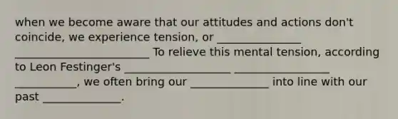 when we become aware that our attitudes and actions don't coincide, we experience tension, or _______________ ________________________ To relieve this mental tension, according to Leon Festinger's ___________________ _________________ ___________, we often bring our ______________ into line with our past ______________.