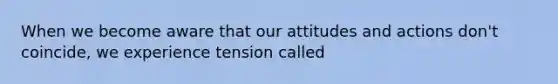 When we become aware that our attitudes and actions don't coincide, we experience tension called