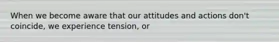 When we become aware that our attitudes and actions don't coincide, we experience tension, or