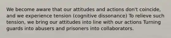 We become aware that our attitudes and actions don't coincide, and we experience tension (cognitive dissonance) To relieve such tension, we bring our attitudes into line with our actions Turning guards into abusers and prisoners into collaborators.