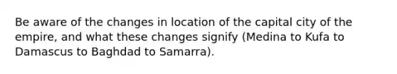 Be aware of the changes in location of the capital city of the empire, and what these changes signify (Medina to Kufa to Damascus to Baghdad to Samarra).