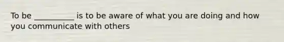 To be __________ is to be aware of what you are doing and how you communicate with others