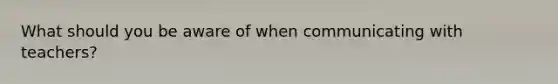 What should you be aware of when communicating with teachers?