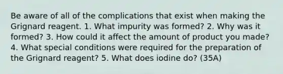 Be aware of all of the complications that exist when making the Grignard reagent. 1. What impurity was formed? 2. Why was it formed? 3. How could it affect the amount of product you made? 4. What special conditions were required for the preparation of the Grignard reagent? 5. What does iodine do? (35A)