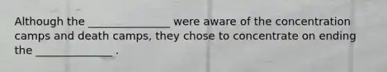 Although the _______________ were aware of the concentration camps and death camps, they chose to concentrate on ending the ______________ .