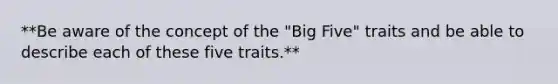 **Be aware of the concept of the "Big Five" traits and be able to describe each of these five traits.**