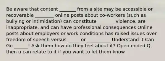 Be aware that content _______ from a site may be accessible or recoverable ________ online posts about co-workers (such as bullying or intimidation) can constitute _______ violence, are inappropriate, and can have professional consequences Online posts about employers or work conditions has raised issues over freedom of speech versus _____ or __________ Understand It Can Go ______! Ask them how do they feel about it? Open ended Q, then u can relate to it if you want to let them know