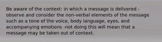 Be aware of the context: in which a message is delivered -observe and consider the non-verbal elements of the message such as a tone of the voice, body language, eyes, and accompanying emotions -not doing this will mean that a message may be taken out of context.