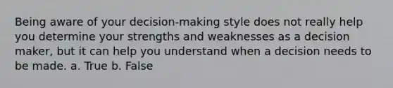 Being aware of your decision-making style does not really help you determine your strengths and weaknesses as a decision maker, but it can help you understand when a decision needs to be made. a. True b. False