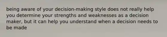 being aware of your decision-making style does not really help you determine your strengths and weaknesses as a decision maker, but it can help you understand when a decision needs to be made