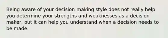 Being aware of your decision-making style does not really help you determine your strengths and weaknesses as a decision maker, but it can help you understand when a decision needs to be made.