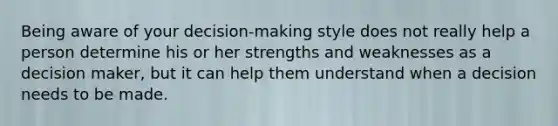 Being aware of your decision-making style does not really help a person determine his or her strengths and weaknesses as a decision maker, but it can help them understand when a decision needs to be made.