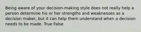 Being aware of your decision-making style does not really help a person determine his or her strengths and weaknesses as a decision maker, but it can help them understand when a decision needs to be made. True False