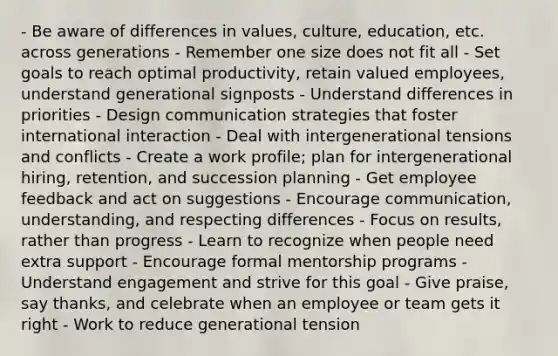 - Be aware of differences in values, culture, education, etc. across generations - Remember one size does not fit all - Set goals to reach optimal productivity, retain valued employees, understand generational signposts - Understand differences in priorities - Design communication strategies that foster international interaction - Deal with intergenerational tensions and conflicts - Create a work profile; plan for intergenerational hiring, retention, and succession planning - Get employee feedback and act on suggestions - Encourage communication, understanding, and respecting differences - Focus on results, rather than progress - Learn to recognize when people need extra support - Encourage formal mentorship programs - Understand engagement and strive for this goal - Give praise, say thanks, and celebrate when an employee or team gets it right - Work to reduce generational tension