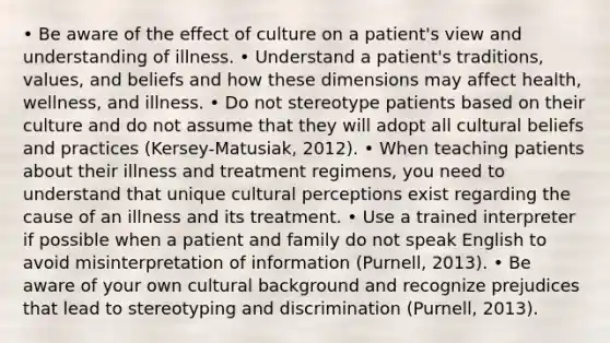 • Be aware of the effect of culture on a patient's view and understanding of illness. • Understand a patient's traditions, values, and beliefs and how these dimensions may affect health, wellness, and illness. • Do not stereotype patients based on their culture and do not assume that they will adopt all cultural beliefs and practices (Kersey-Matusiak, 2012). • When teaching patients about their illness and treatment regimens, you need to understand that unique cultural perceptions exist regarding the cause of an illness and its treatment. • Use a trained interpreter if possible when a patient and family do not speak English to avoid misinterpretation of information (Purnell, 2013). • Be aware of your own cultural background and recognize prejudices that lead to stereotyping and discrimination (Purnell, 2013).