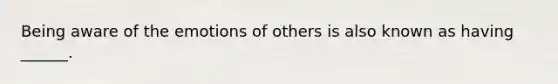 Being aware of the emotions of others is also known as having ______.