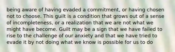 being aware of having evaded a commitment, or having chosen not to choose. This guilt is a condition that grows out of a sense of incompleteness, or a realization that we are not what we might have become. Guilt may be a sign that we have failed to rise to the challenge of our anxiety and that we have tried to evade it by not doing what we know is possible for us to do