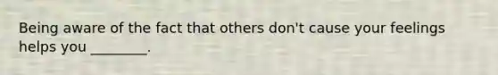 Being aware of the fact that others don't cause your feelings helps you ________.