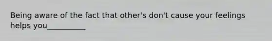 Being aware of the fact that other's don't cause your feelings helps you__________
