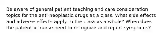 Be aware of general patient teaching and care consideration topics for the anti-neoplastic drugs as a class. What side effects and adverse effects apply to the class as a whole? When does the patient or nurse need to recognize and report symptoms?