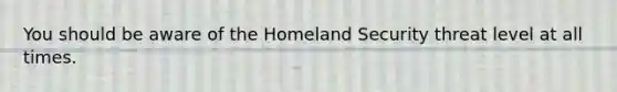 You should be aware of the Homeland Security threat level at all times.