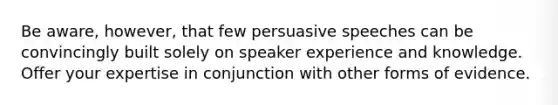 Be aware, however, that few persuasive speeches can be convincingly built solely on speaker experience and knowledge. Offer your expertise in conjunction with other forms of evidence.