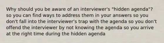 Why should you be aware of an interviewer's "hidden agenda"? so you can find ways to address them in your answers so you don't fall into the interviewer's trap with the agenda so you don't offend the interviewer by not knowing the agenda so you arrive at the right time during the hidden agenda