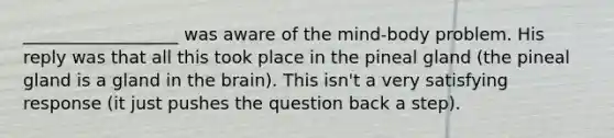 __________________ was aware of the mind-body problem. His reply was that all this took place in the pineal gland (the pineal gland is a gland in the brain). This isn't a very satisfying response (it just pushes the question back a step).