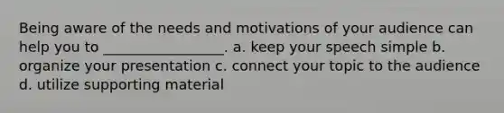 Being aware of the needs and motivations of your audience can help you to _________________. a. keep your speech simple b. organize your presentation c. connect your topic to the audience d. utilize supporting material