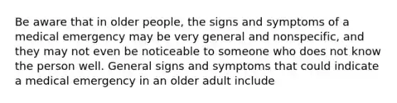 Be aware that in older people, the signs and symptoms of a medical emergency may be very general and nonspecific, and they may not even be noticeable to someone who does not know the person well. General signs and symptoms that could indicate a medical emergency in an older adult include