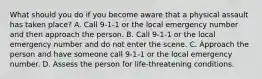 What should you do if you become aware that a physical assault has taken place? A. Call 9-1-1 or the local emergency number and then approach the person. B. Call 9-1-1 or the local emergency number and do not enter the scene. C. Approach the person and have someone call 9-1-1 or the local emergency number. D. Assess the person for life-threatening conditions.