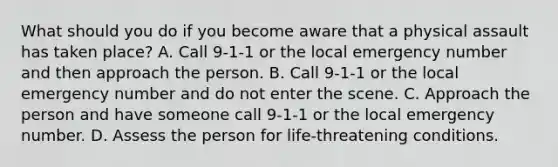 What should you do if you become aware that a physical assault has taken place? A. Call 9-1-1 or the local emergency number and then approach the person. B. Call 9-1-1 or the local emergency number and do not enter the scene. C. Approach the person and have someone call 9-1-1 or the local emergency number. D. Assess the person for life-threatening conditions.