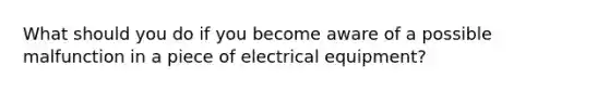 What should you do if you become aware of a possible malfunction in a piece of electrical equipment?