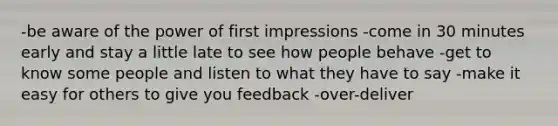 -be aware of the power of first impressions -come in 30 minutes early and stay a little late to see how people behave -get to know some people and listen to what they have to say -make it easy for others to give you feedback -over-deliver