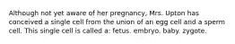 Although not yet aware of her pregnancy, Mrs. Upton has conceived a single cell from the union of an egg cell and a sperm cell. This single cell is called a: fetus. embryo. baby. zygote.