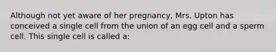 Although not yet aware of her pregnancy, Mrs. Upton has conceived a single cell from the union of an egg cell and a sperm cell. This single cell is called a: