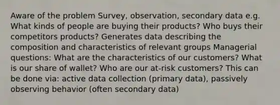 Aware of the problem Survey, observation, secondary data e.g. What kinds of people are buying their products? Who buys their competitors products? Generates data describing the composition and characteristics of relevant groups Managerial questions: What are the characteristics of our customers? What is our share of wallet? Who are our at-risk customers? This can be done via: active data collection (primary data), passively observing behavior (often secondary data)