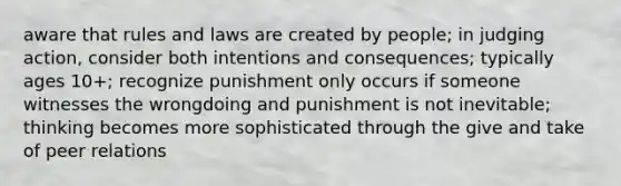 aware that rules and laws are created by people; in judging action, consider both intentions and consequences; typically ages 10+; recognize punishment only occurs if someone witnesses the wrongdoing and punishment is not inevitable; thinking becomes more sophisticated through the give and take of peer relations