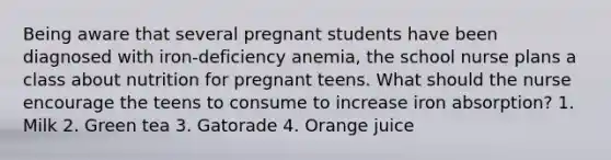 Being aware that several pregnant students have been diagnosed with iron-deficiency anemia, the school nurse plans a class about nutrition for pregnant teens. What should the nurse encourage the teens to consume to increase iron absorption? 1. Milk 2. Green tea 3. Gatorade 4. Orange juice