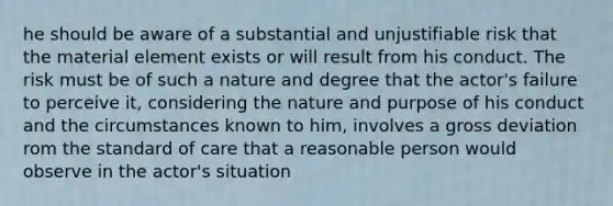 he should be aware of a substantial and unjustifiable risk that the material element exists or will result from his conduct. The risk must be of such a nature and degree that the actor's failure to perceive it, considering the nature and purpose of his conduct and the circumstances known to him, involves a gross deviation rom the standard of care that a reasonable person would observe in the actor's situation