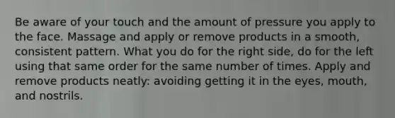 Be aware of your touch and the amount of pressure you apply to the face. Massage and apply or remove products in a smooth, consistent pattern. What you do for the right side, do for the left using that same order for the same number of times. Apply and remove products neatly: avoiding getting it in the eyes, mouth, and nostrils.