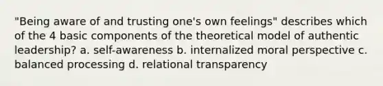 "Being aware of and trusting one's own feelings" describes which of the 4 basic components of the theoretical model of authentic leadership? a. self-awareness b. internalized moral perspective c. balanced processing d. relational transparency