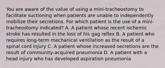 You are aware of the value of using a mini-tracheostomy to facilitate suctioning when patients are unable to independently mobilize their secretions. For which patient is the use of a mini-tracheostomy indicated? A. A patient whose recent ischemic stroke has resulted in the loss of his gag reflex B. A patient who requires long-term mechanical ventilation as the result of a spinal cord injury C. A patient whose increased secretions are the result of community-acquired pneumonia D. A patient with a head injury who has developed aspiration pneumonia