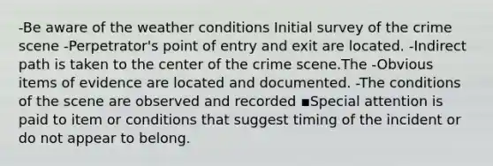 -Be aware of the weather conditions Initial survey of the crime scene -Perpetrator's point of entry and exit are located. -Indirect path is taken to the center of the crime scene.The -Obvious items of evidence are located and documented. -The conditions of the scene are observed and recorded ▪Special attention is paid to item or conditions that suggest timing of the incident or do not appear to belong.