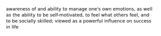 awareness of and ability to manage one's own emotions, as well as the ability to be self-motivated, to feel what others feel, and to be socially skilled; viewed as a powerful influence on success in life