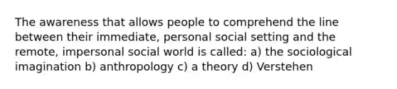 The awareness that allows people to comprehend the line between their immediate, personal social setting and the remote, impersonal social world is called: a) the sociological imagination b) anthropology c) a theory d) Verstehen