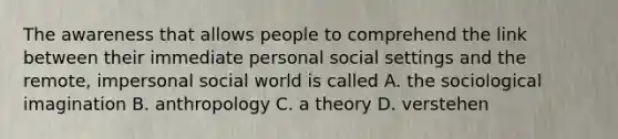 The awareness that allows people to comprehend the link between their immediate personal social settings and the remote, impersonal social world is called A. the sociological imagination B. anthropology C. a theory D. verstehen