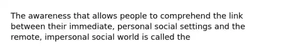 The awareness that allows people to comprehend the link between their immediate, personal social settings and the remote, impersonal social world is called the